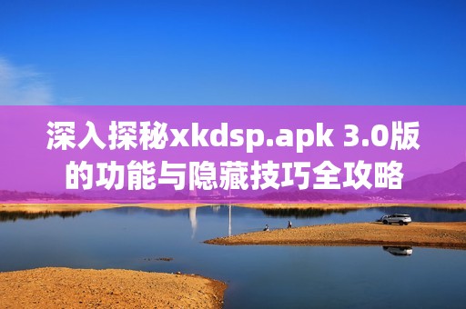 深入探秘xkdsp.apk 3.0版的功能与隐藏技巧全攻略