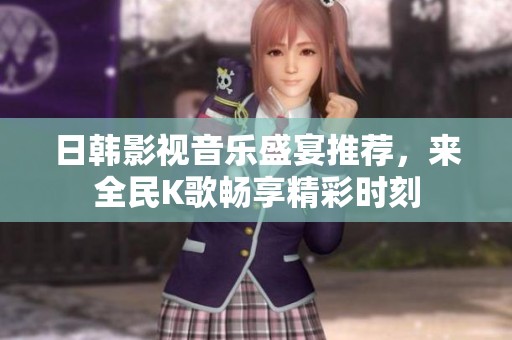 日韩影视音乐盛宴推荐，来全民K歌畅享精彩时刻