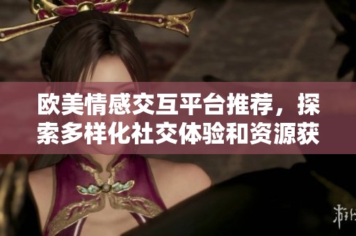 欧美情感交互平台推荐，探索多样化社交体验和资源获取