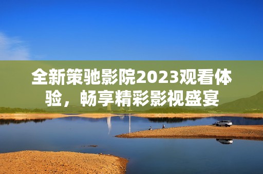 全新策驰影院2023观看体验，畅享精彩影视盛宴