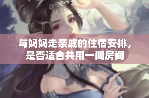 与妈妈走亲戚的住宿安排，是否适合共用一间房间