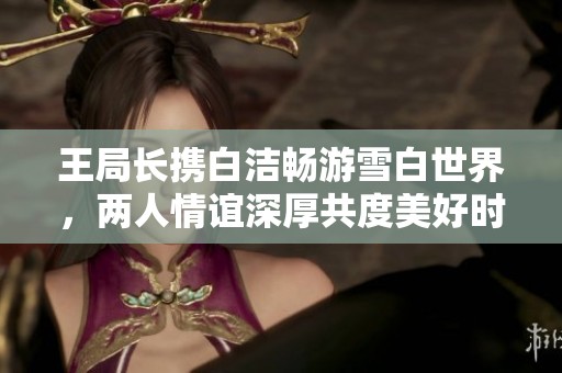 王局长携白洁畅游雪白世界，两人情谊深厚共度美好时光