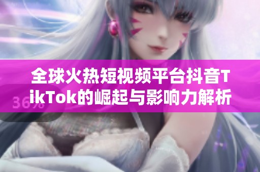 全球火热短视频平台抖音TikTok的崛起与影响力解析