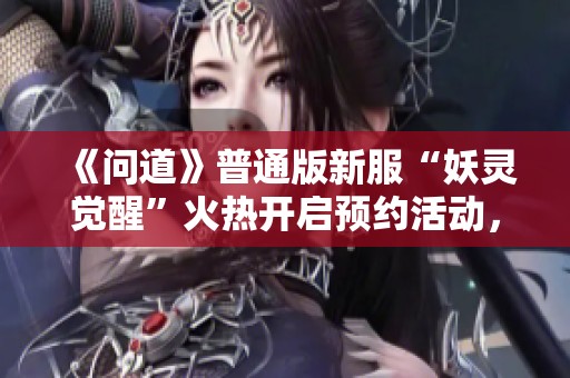 《问道》普通版新服“妖灵觉醒”火热开启预约活动，快来参与吧！