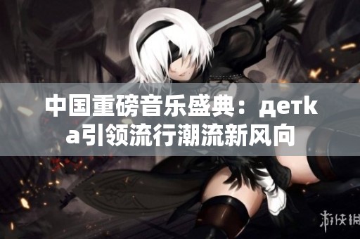 中国重磅音乐盛典：детka引领流行潮流新风向
