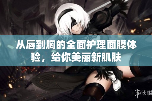 从唇到胸的全面护理面膜体验，给你美丽新肌肤