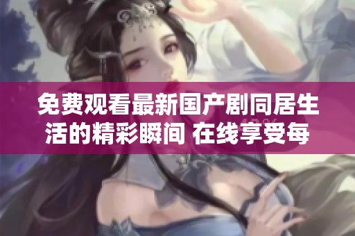 免费观看最新国产剧同居生活的精彩瞬间 在线享受每一集