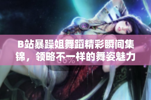 B站暴躁姐舞蹈精彩瞬间集锦，领略不一样的舞姿魅力