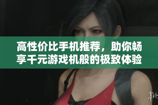 高性价比手机推荐，助你畅享千元游戏机般的极致体验