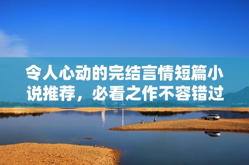令人心动的完结言情短篇小说推荐，必看之作不容错过