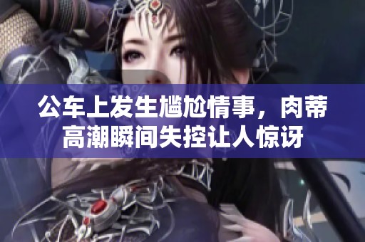 公车上发生尴尬情事，肉蒂高潮瞬间失控让人惊讶