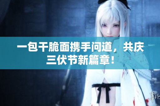 一包干脆面携手问道，共庆三伏节新篇章！