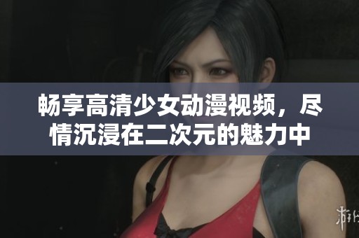 畅享高清少女动漫视频，尽情沉浸在二次元的魅力中