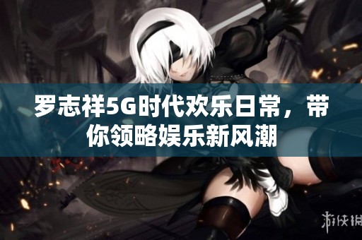 罗志祥5G时代欢乐日常，带你领略娱乐新风潮