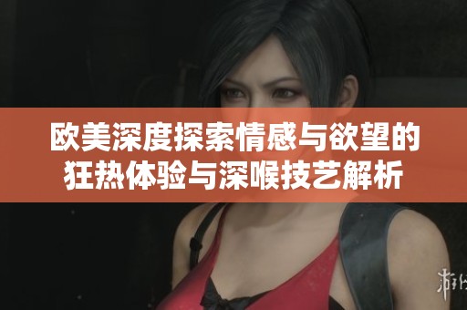 欧美深度探索情感与欲望的狂热体验与深喉技艺解析