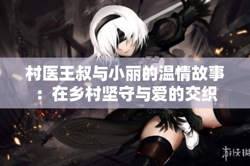 村医王叔与小丽的温情故事：在乡村坚守与爱的交织