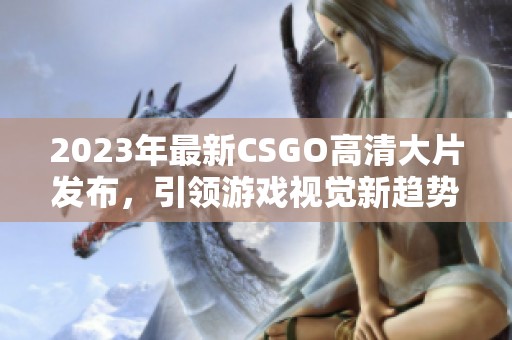 2023年最新CSGO高清大片发布，引领游戏视觉新趋势
