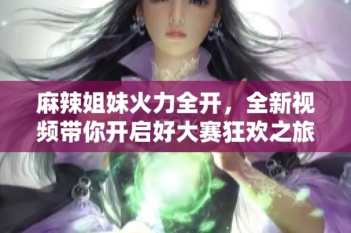 麻辣姐妹火力全开，全新视频带你开启好大赛狂欢之旅