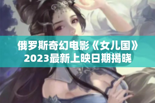 俄罗斯奇幻电影《女儿国》2023最新上映日期揭晓