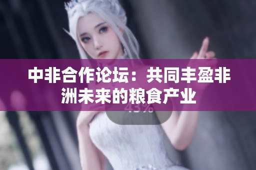 中非合作论坛：共同丰盈非洲未来的粮食产业