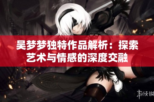 吴梦梦独特作品解析：探索艺术与情感的深度交融