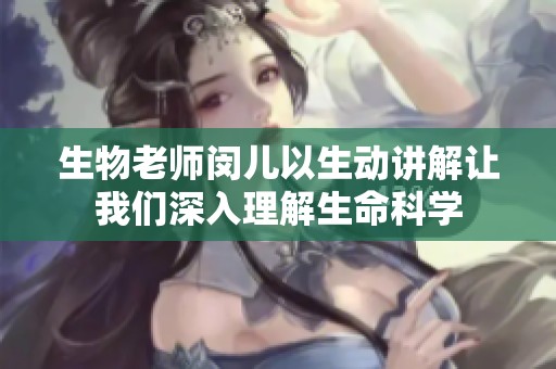 生物老师闵儿以生动讲解让我们深入理解生命科学