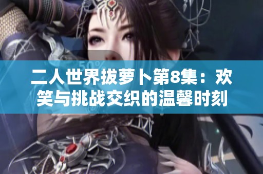 二人世界拔萝卜第8集：欢笑与挑战交织的温馨时刻