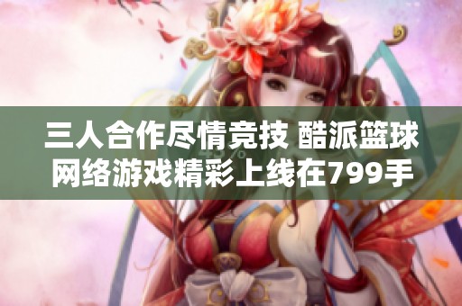 三人合作尽情竞技 酷派篮球网络游戏精彩上线在799手游网