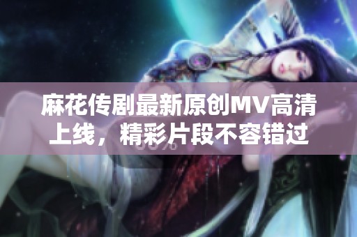 麻花传剧最新原创MV高清上线，精彩片段不容错过