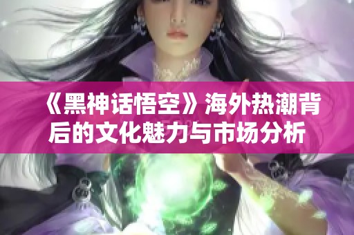 《黑神话悟空》海外热潮背后的文化魅力与市场分析