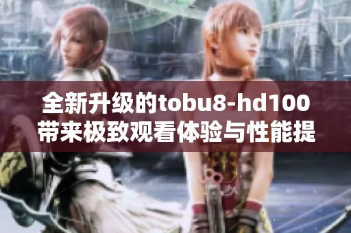 全新升级的tobu8-hd100带来极致观看体验与性能提升