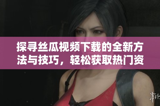 探寻丝瓜视频下载的全新方法与技巧，轻松获取热门资源