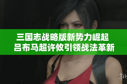 三国志战略版新势力崛起 吕布马超许攸引领战法革新