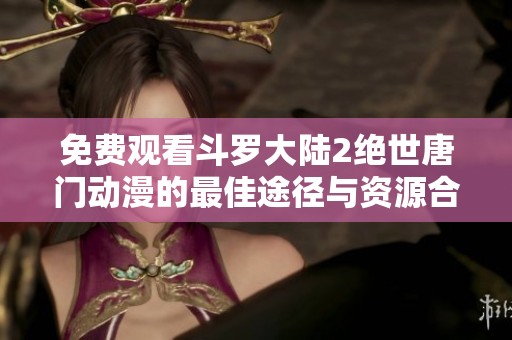 免费观看斗罗大陆2绝世唐门动漫的最佳途径与资源合集