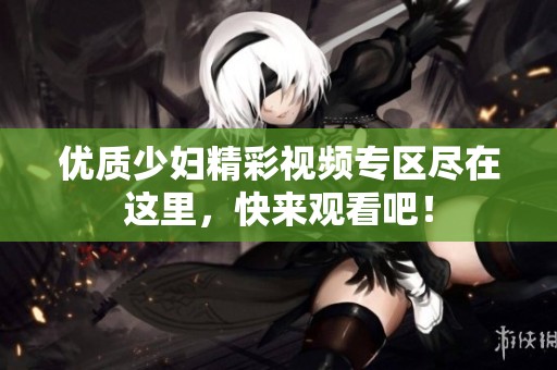 优质少妇精彩视频专区尽在这里，快来观看吧！