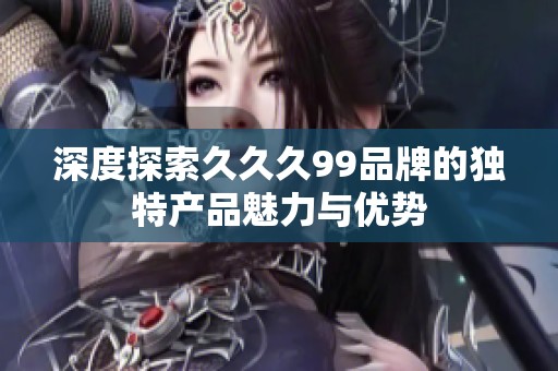 深度探索久久久99品牌的独特产品魅力与优势