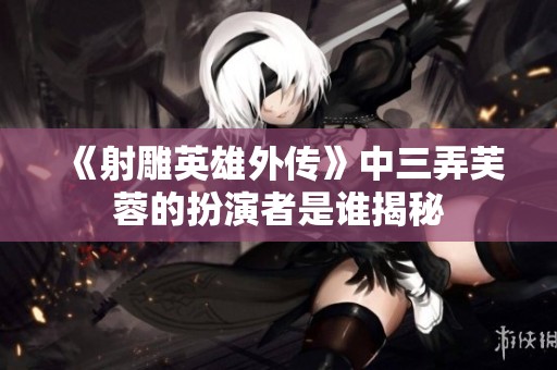 《射雕英雄外传》中三弄芙蓉的扮演者是谁揭秘