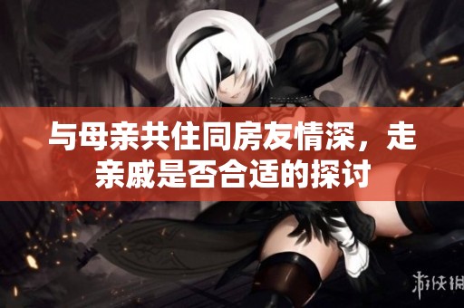 与母亲共住同房友情深，走亲戚是否合适的探讨