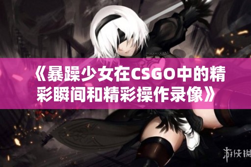 《暴躁少女在CSGO中的精彩瞬间和精彩操作录像》