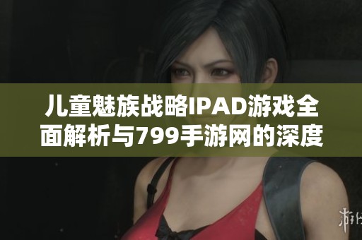 儿童魅族战略IPAD游戏全面解析与799手游网的深度合作揭秘