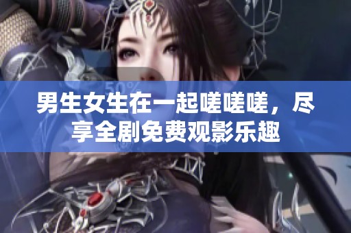 男生女生在一起嗟嗟嗟，尽享全剧免费观影乐趣
