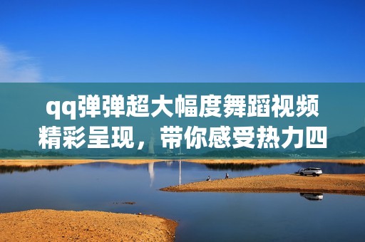 qq弹弹超大幅度舞蹈视频精彩呈现，带你感受热力四射的舞动魅力