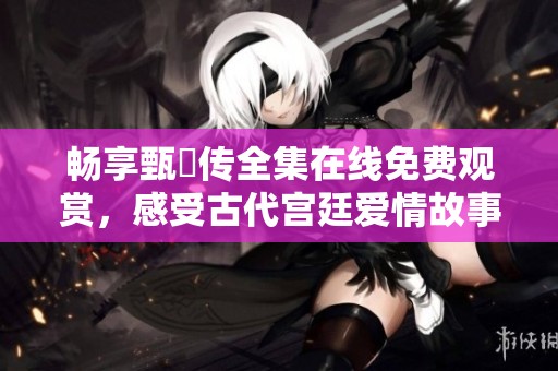 畅享甄嬛传全集在线免费观赏，感受古代宫廷爱情故事魅力