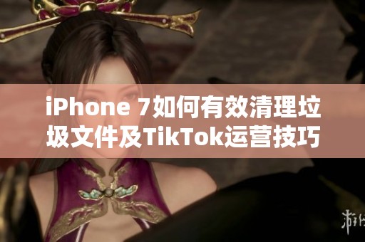 iPhone 7如何有效清理垃圾文件及TikTok运营技巧分享