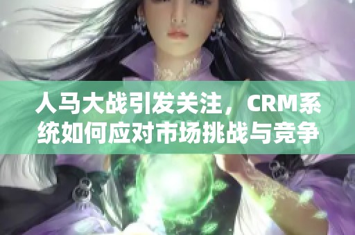 人马大战引发关注，CRM系统如何应对市场挑战与竞争