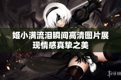 姬小满流泪瞬间高清图片展现情感真挚之美