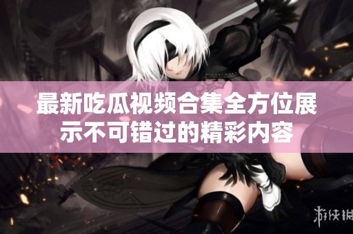 最新吃瓜视频合集全方位展示不可错过的精彩内容