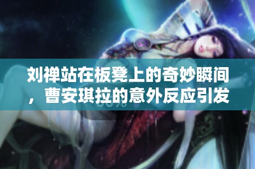 刘禅站在板凳上的奇妙瞬间，曹安琪拉的意外反应引发热议