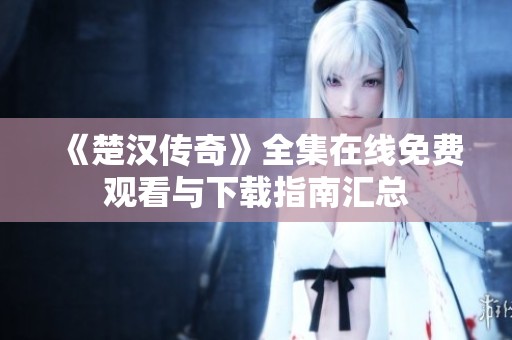 《楚汉传奇》全集在线免费观看与下载指南汇总