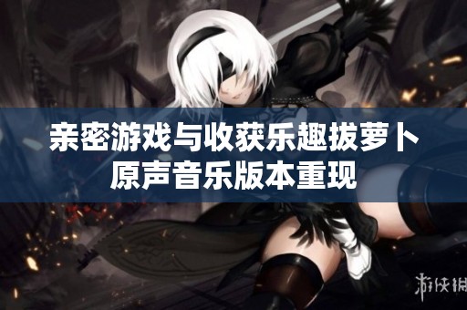 亲密游戏与收获乐趣拔萝卜原声音乐版本重现